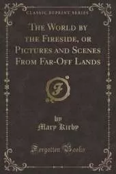 The World by the Fireside, or Pictures and Scenes From Far-Off Lands (Classic Reprint)