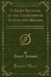 A Short Account of the Courtship of Alonzo and Melissa: Setting Forth Their Hardships and Difficulties, Caused by the Barbarity of an Unfeeling Father (Classic Reprint)