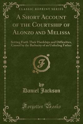 A Short Account of the Courtship of Alonzo and Melissa: Setting Forth Their Hardships and Difficulties, Caused by the Barbarity of an Unfeeling Father (Classic Reprint)