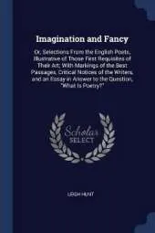 Imagination and Fancy: Or, Selections from the English Poets, Illustrative of Those First Requisites of Their Art; With Markings of the Best Passages, Critical Notices of the Writers, and an Essay in Answer to the Question, What Is Poetry?