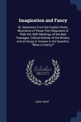Imagination and Fancy: Or, Selections from the English Poets, Illustrative of Those First Requisites of Their Art; With Markings of the Best Passages, Critical Notices of the Writers, and an Essay in Answer to the Question, What Is Poetry?