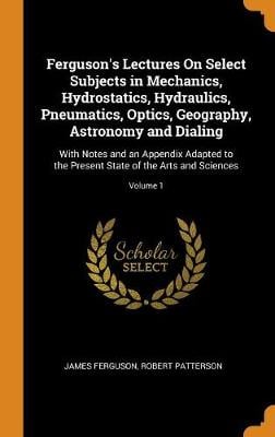Ferguson's Lectures on Select Subjects in Mechanics, Hydrostatics, Hydraulics, Pneumatics, Optics, Geography, Astronomy and Dialing: With Notes and an Appendix Adapted to the Present State of the Arts and Sciences; Volume 1