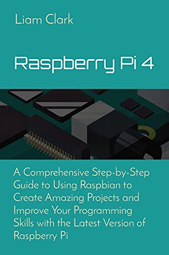 Raspberry Pi 4: A Comprehensive Step-by-Step Guide to Using Raspbian to Create Amazing Projects and Improve Your Programming Skills with the Latest Version of Raspberry Pi