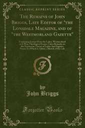 The Remains of John Briggs, Late Editor of "the Lonsdale Magazine, and of "the Westmorland Gazette": Containing Letters From the Lakes; Westmorland as It Was; Theological Essays; Tales; Remarks on the Newtonian Theory of Light; And Fugitive Pieces; To Whi