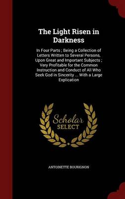 The Light Risen in Darkness: In Four Parts; Being a Collection of Letters Written to Several Persons, Upon Great and Important Subjects; Very Profitable for the Common Instruction and Conduct of All Who Seek God in Sincerity ... with a Large Explication