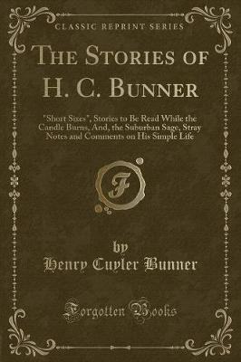 The Stories of H. C. Bunner: "Short Sixes", Stories to Be Read While the Candle Burns, And, the Suburban Sage, Stray Notes and Comments on His Simple Life (Classic Reprint)