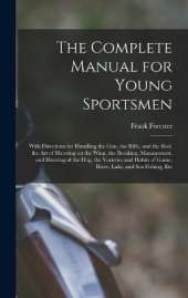 The Complete Manual for Young Sportsmen: With Directions for Handling the gun, the Rifle, and the rod, the art of Shooting on the Wing, the Breaking, Management, and Hunting of the dog, the Varieties and Habits of Game, River, Lake, and sea Fishing, Etc