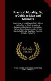 Practical Morality; Or, a Guide to Men and Manners: Consisting of Lord Chesterfield's Advice to His Son. to Which Is Added, a Supplement Containing Extracts from Various Books, Recommended by Lord Chesterfield to Mr. Stanhope. Together with the Polite Phi
