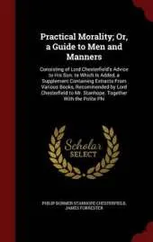 Practical Morality; Or, a Guide to Men and Manners: Consisting of Lord Chesterfield's Advice to His Son. to Which Is Added, a Supplement Containing Extracts from Various Books, Recommended by Lord Chesterfield to Mr. Stanhope. Together with the Polite Phi