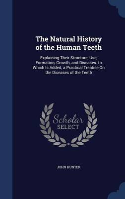 The Natural History of the Human Teeth: Explaining Their Structure, Use, Formation, Growth, and Diseases. to Which Is Added, a Practical Treatise on the Diseases of the Teeth