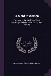 A Word to Women: The Love of the World, and Other Gatherings; Being a Collection of Short Pieces