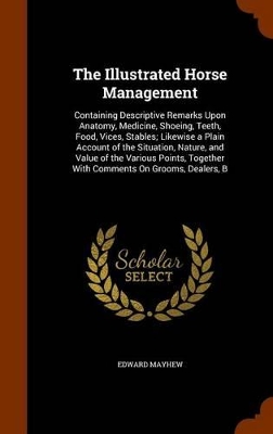 The Illustrated Horse Management: Containing Descriptive Remarks Upon Anatomy, Medicine, Shoeing, Teeth, Food, Vices, Stables; Likewise a Plain Account of the Situation, Nature, and Value of the Various Points, Together With Comments On Grooms, Dealers, B