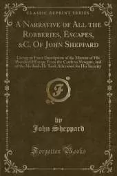A Narrative of All the Robberies, Escapes, &C. Of John Sheppard: Giving an Exact Description of the Manner of His Wonderful Escape From the Castle in Newgate, and of the Methods He Took Afterward for His Security (Classic Reprint)