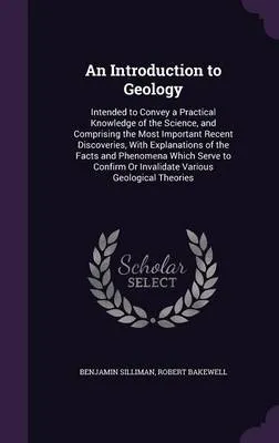 An Introduction to Geology: Intended to Convey a Practical Knowledge of the Science, and Comprising the Most Important Recent Discoveries, with Explanations of the Facts and Phenomena Which Serve to Confirm or Invalidate Various Geological Theories
