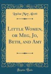 Little Women, or Meg, Jo, Beth, and Amy (Classic Reprint)