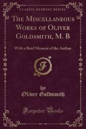 The Miscellaneous Works of Oliver Goldsmith, M. B: With a Brief Memoir of the Author (Classic Reprint)