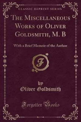 The Miscellaneous Works of Oliver Goldsmith, M. B: With a Brief Memoir of the Author (Classic Reprint)