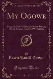 My Ogowe: Being a Narrative of Daily Incidents During Sixteen Years in Equatorial West Africa (Classic Reprint)