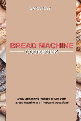 Bread Machine Cookbook: Many Appetizing Recipes to Use your Bread Machine in a Thousand Occasions