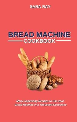 Bread Machine Cookbook: Many Appetizing Recipes to Use your Bread Machine in a Thousand Occasions