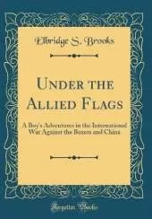 Under the Allied Flags: A Boy's Adventures in the International War Against the Boxers and China (Classic Reprint)