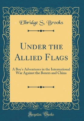 Under the Allied Flags: A Boy's Adventures in the International War Against the Boxers and China (Classic Reprint)