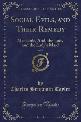 Social Evils, and Their Remedy, Vol. 1: Mechanic, And, the Lady and the Lady's Maid (Classic Reprint)
