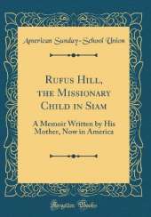 Rufus Hill, the Missionary Child in Siam: A Memoir Written by His Mother, Now in America (Classic Reprint)