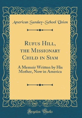 Rufus Hill, the Missionary Child in Siam: A Memoir Written by His Mother, Now in America (Classic Reprint)