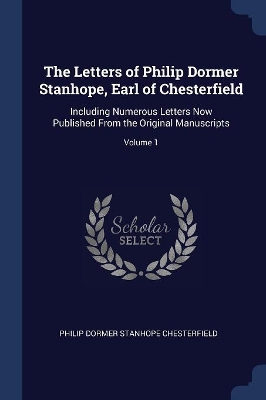 The Letters of Philip Dormer Stanhope, Earl of Chesterfield: Including Numerous Letters Now Published From the Original Manuscripts; Volume 1