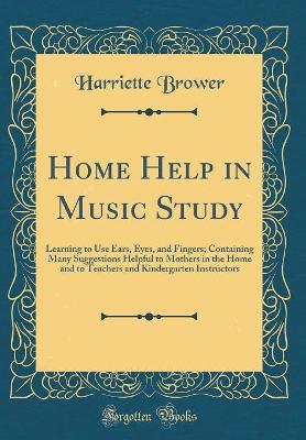 Home Help in Music Study: Learning to Use Ears, Eyes, and Fingers; Containing Many Suggestions Helpful to Mothers in the Home and to Teachers and Kindergarten Instructors (Classic Reprint)