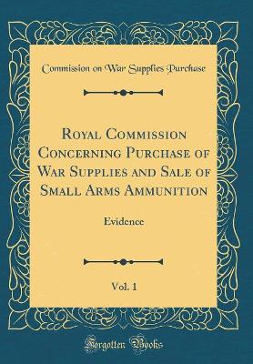 Royal Commission Concerning Purchase of War Supplies and Sale of Small Arms Ammunition, Vol. 1: Evidence (Classic Reprint)