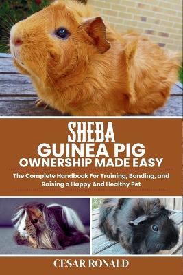 Sheba Guinea Pig Ownership Made Easy: The Complete Handbook For Training, Bonding, and Raising a Happy And Healthy Pet