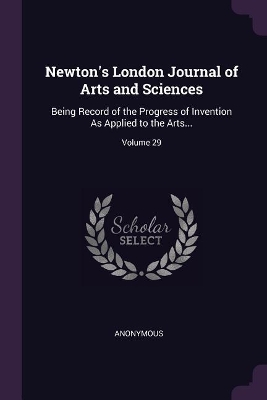 Newton's London Journal of Arts and Sciences: Being Record of the Progress of Invention As Applied to the Arts...; Volume 29