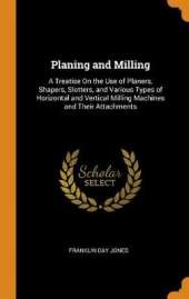 Planing and Milling: A Treatise On the Use of Planers, Shapers, Slotters, and Various Types of Horizontal and Vertical Milling Machines and Their Attachments