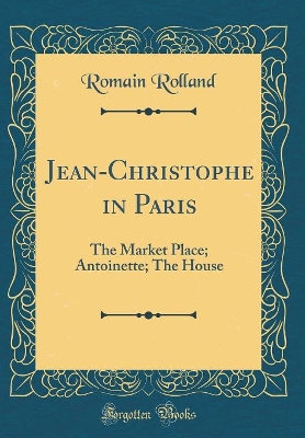 Jean-Christophe in Paris: The Market Place; Antoinette; The House (Classic Reprint)