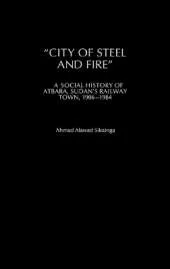 City of Steel and Fire: A Social History of Atbara, Sudan's Railway Town, 1906-1984