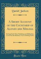 A Short Account of the Courtship of Alonzo and Melissa: Setting Forth Their Hardships and Difficulties, Caused by the Barbarity of an Unfeeling Father (Classic Reprint)
