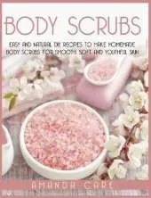 Body Scrubs: Easy And Natural DIY Recipes To Make Homemade Body Scrubs For Soft, Smooth And Youthful Skin