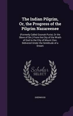 The Indian Pilgrim, Or, the Progress of the Pilgrim Nazareenee: (Formerly Called Goonah Purist, or the Slave of Sin.) from the City of the Wrath of God to the City of Mount Zion. Delivered Under the Similitude of a Dream