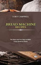 Bread Machine Recipes: The Easy and Fun Way to Make Fresh Bread at Home