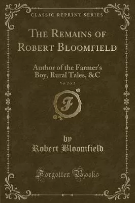 The Remains of Robert Bloomfield, Vol. 2 of 2: Author of the Farmer's Boy, Rural Tales, &C (Classic Reprint)