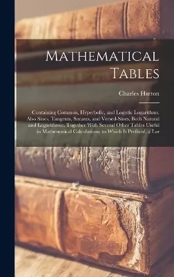Mathematical Tables: Containing Common, Hyperbolic, and Logistic Logarithms. Also Sines, Tangents, Secants, and Versed-Sines, Both Natural and Logarithmic. Together With Several Other Tables Useful in Mathematical Calculations. to Which Is Prefixed, a Lar