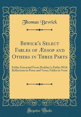 Bewick's Select Fables of Æesop and Others in Three Parts: Fables Extracted From Dodsley's; Fables With Reflections in Prose and Verse; Fables in Verse (Classic Reprint)