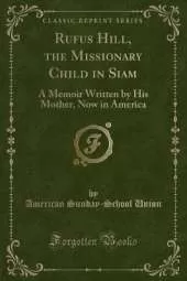 Rufus Hill, the Missionary Child in Siam: A Memoir Written by His Mother, Now in America (Classic Reprint)