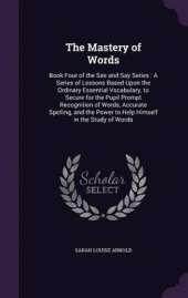 The Mastery of Words: Book Four of the See and Say Series: A Series of Lessons Based Upon the Ordinary Essential Vocabulary, to Secure for the Pupil Prompt Recognition of Words, Accurate Spelling, and the Power to Help Himself in the Study of Words