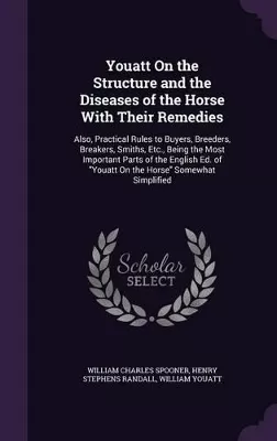 Youatt On the Structure and the Diseases of the Horse With Their Remedies: Also, Practical Rules to Buyers, Breeders, Breakers, Smiths, Etc., Being the Most Important Parts of the English Ed. of "Youatt On the Horse" Somewhat Simplified