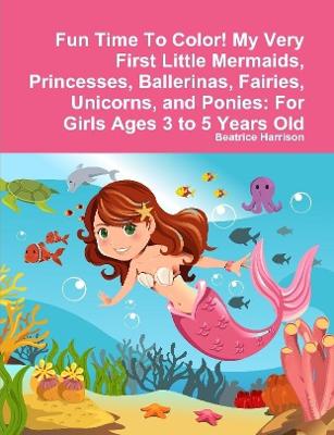 Fun Time To Color! My Very First Little Mermaids, Princesses, Ballerinas, Fairies, Unicorns, and Ponies: For Girls Ages 3 to 5 Years Old