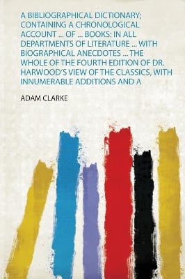 A Bibliographical Dictionary; Containing a Chronological Account ... of ... Books: in All Departments of Literature ... With Biographical Anecdotes ... the Whole of the Fourth Edition of Dr. Harwood's View of the Classics, With Innumerable Additions and A
