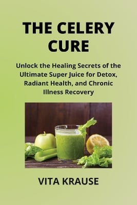 The Celery Cure: Unlock the Healing Secrets of the Ultimate Super Juice for Detox, Radiant Health, and Chronic Illness Recovery